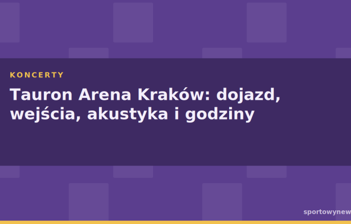 Tauron Arena Kraków: dojazd, wejścia, akustyka i godziny